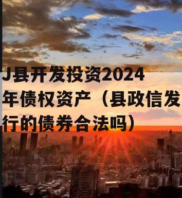 J县开发投资2024年债权资产（县政信发行的债券合法吗）