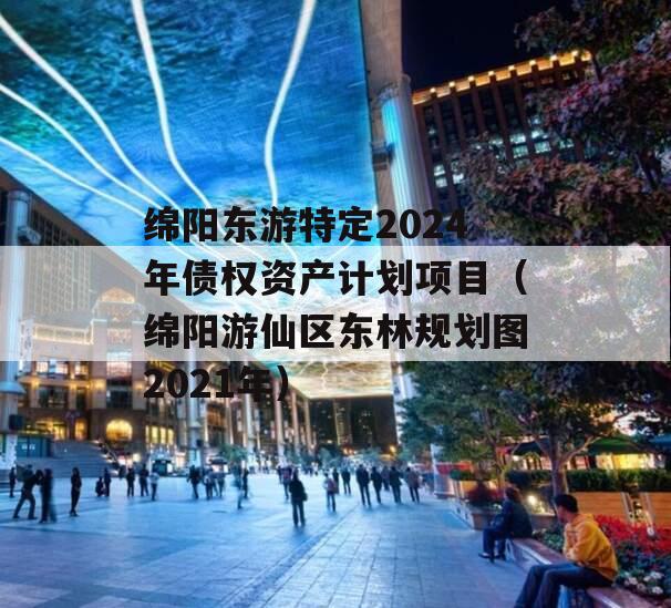绵阳东游特定2024年债权资产计划项目（绵阳游仙区东林规划图2021年）